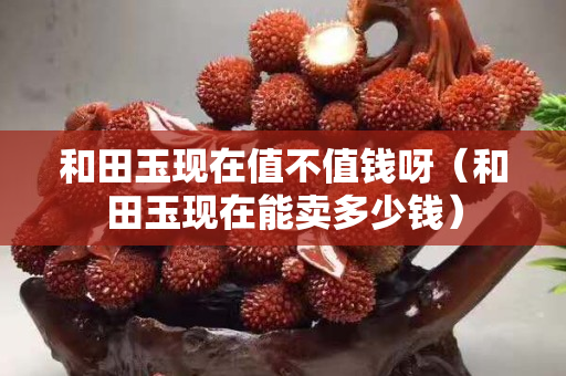 和田玉現在值不值錢呀（和田玉現在能賣多少錢）