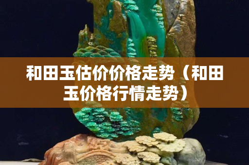 和田玉估價價格走勢（和田玉價格行情走勢）
