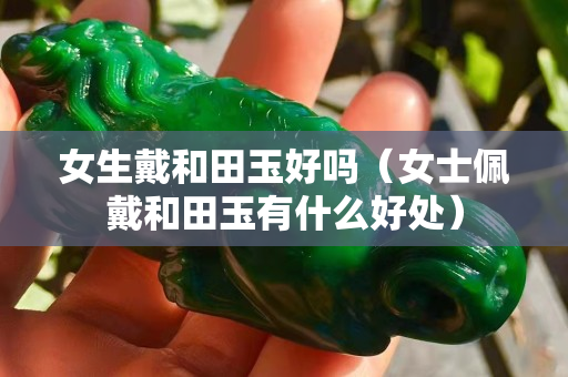 女生戴和田玉好嗎（女士佩戴和田玉有什么好處）