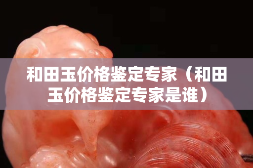 和田玉價(jià)格鑒定專家（和田玉價(jià)格鑒定專家是誰）