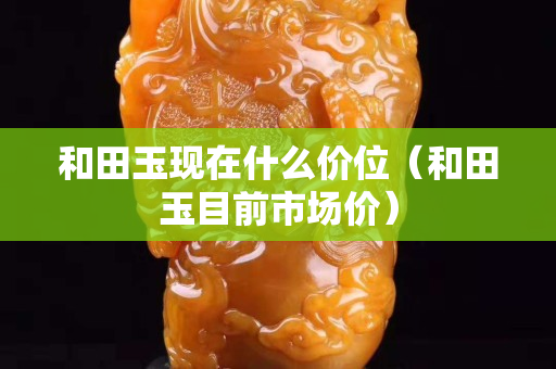 和田玉現(xiàn)在什么價(jià)位（和田玉目前市場(chǎng)價(jià)）