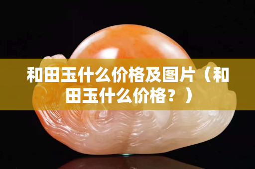 和田玉什么價格及圖片（和田玉什么價格？）
