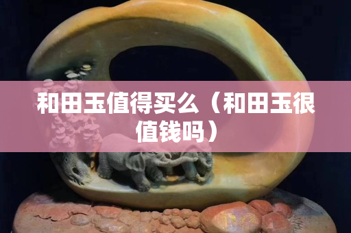 和田玉值得買么（和田玉很值錢嗎）