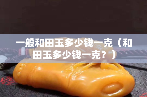 一般和田玉多少錢一克（和田玉多少錢一克？）