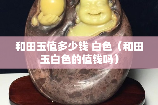 和田玉值多少錢 白色（和田玉白色的值錢嗎）