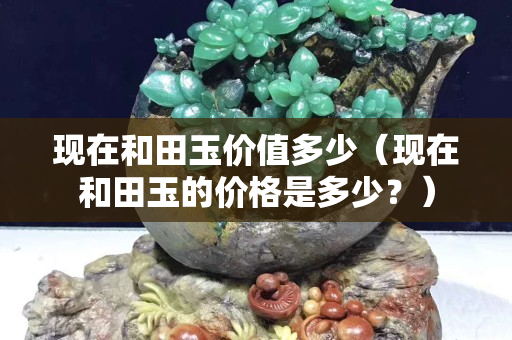 現在和田玉價值多少（現在和田玉的價格是多少？）