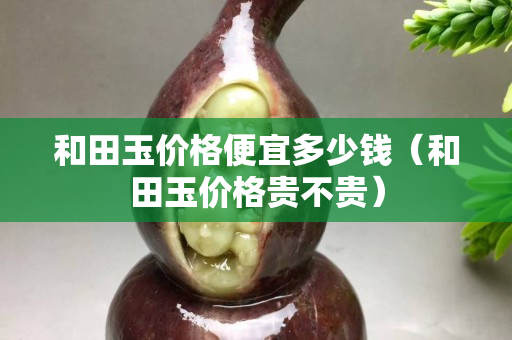 和田玉價格便宜多少錢（和田玉價格貴不貴）