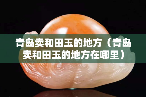 青島賣和田玉的地方（青島賣和田玉的地方在哪里）