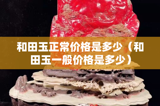 和田玉正常價格是多少（和田玉一般價格是多少）