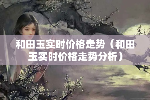 和田玉實時價格走勢（和田玉實時價格走勢分析）