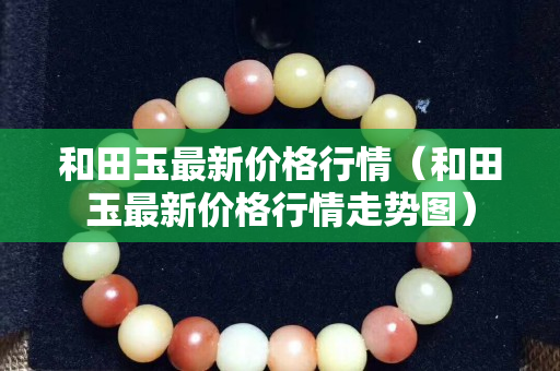 和田玉最新價格行情（和田玉最新價格行情走勢圖）