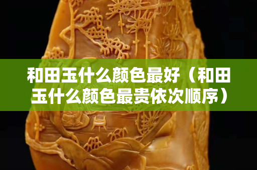 和田玉什么顏色最好（和田玉什么顏色最貴依次順序）