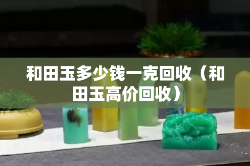 和田玉多少錢一克回收（和田玉高價回收）