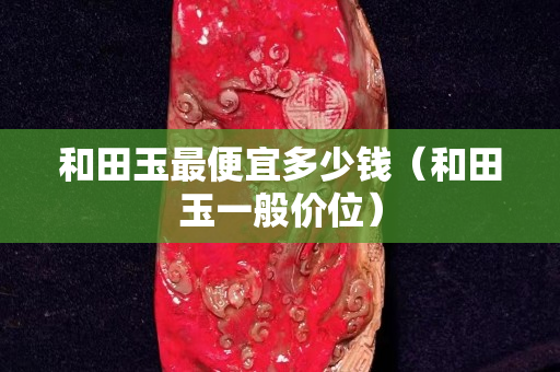 和田玉最便宜多少錢（和田玉一般價(jià)位）