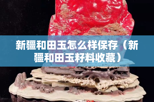 新疆和田玉怎么樣保存（新疆和田玉籽料收藏）