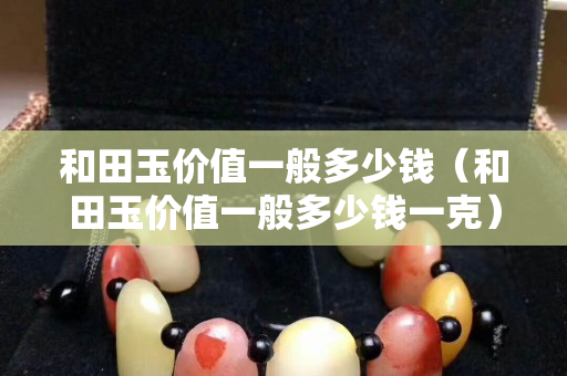 和田玉價值一般多少錢（和田玉價值一般多少錢一克）