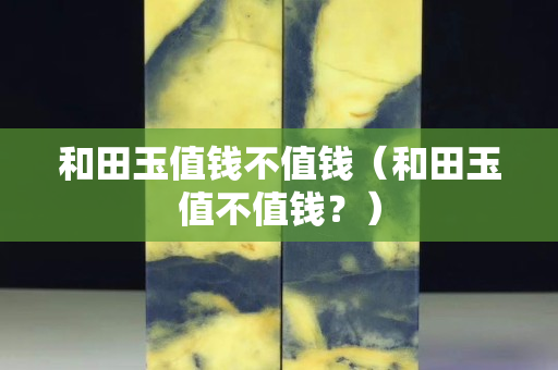 和田玉值錢不值錢（和田玉值不值錢？）