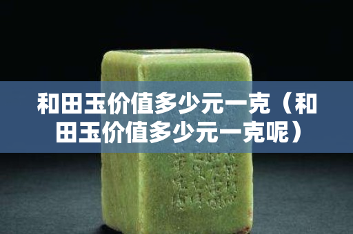 和田玉價(jià)值多少元一克（和田玉價(jià)值多少元一克呢）