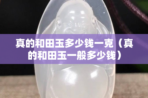 真的和田玉多少錢一克（真的和田玉一般多少錢）