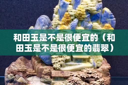 和田玉是不是很便宜的（和田玉是不是很便宜的翡翠）
