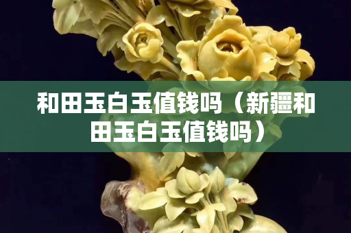 和田玉白玉值錢嗎（新疆和田玉白玉值錢嗎）