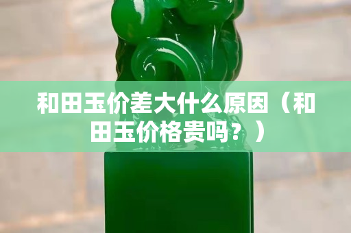 和田玉價差大什么原因（和田玉價格貴嗎？）