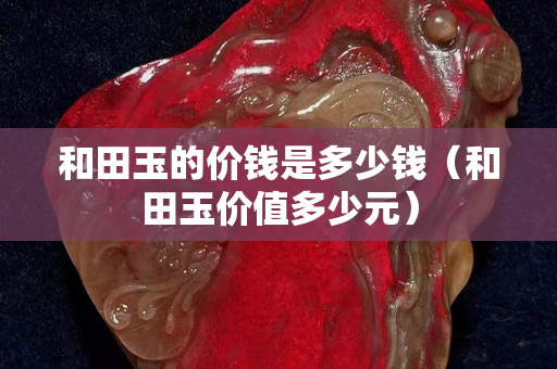 和田玉的價錢是多少錢（和田玉價值多少元）