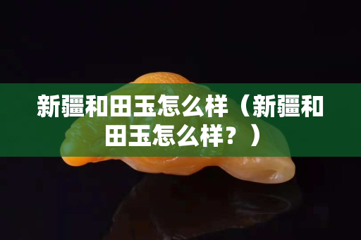 新疆和田玉怎么樣（新疆和田玉怎么樣？）