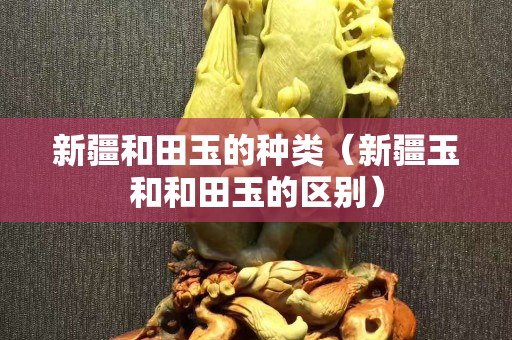 新疆和田玉的種類（新疆玉和和田玉的區別）