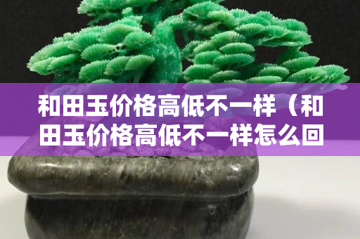 和田玉價格高低不一樣（和田玉價格高低不一樣怎么回事）