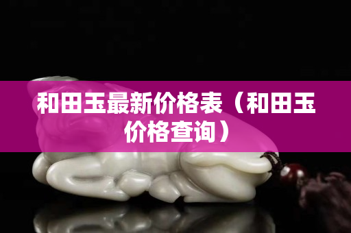 和田玉最新價格表（和田玉價格查詢）