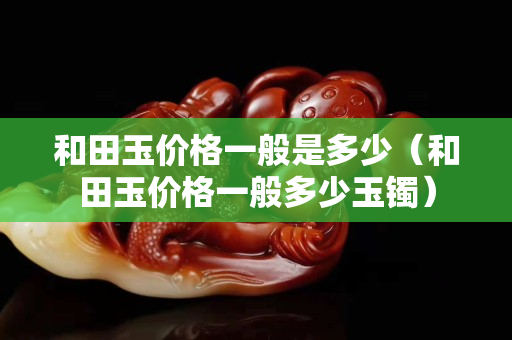 和田玉價格一般是多少（和田玉價格一般多少玉鐲）