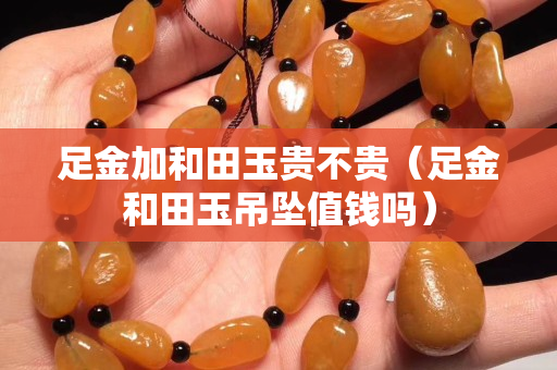 足金加和田玉貴不貴（足金和田玉吊墜值錢嗎）