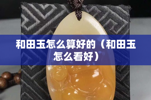 和田玉怎么算好的（和田玉怎么看好）