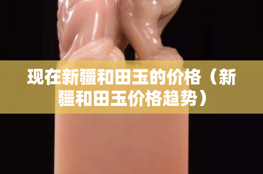 現在新疆和田玉的價格（新疆和田玉價格趨勢）