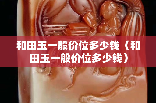 和田玉一般價位多少錢（和田玉一般價位多少錢）