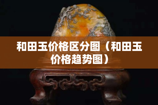 和田玉價格區(qū)分圖（和田玉價格趨勢圖）