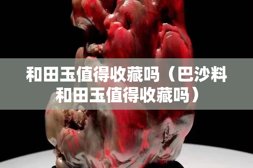 和田玉值得收藏嗎（巴沙料和田玉值得收藏嗎）