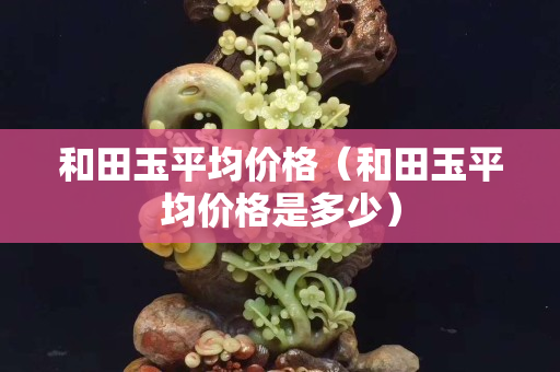 和田玉平均價格（和田玉平均價格是多少）