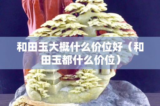 和田玉大概什么價位好（和田玉都什么價位）