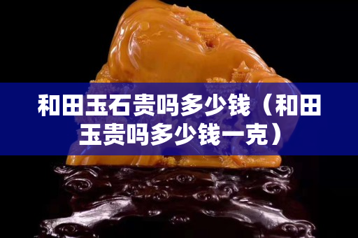 和田玉石貴嗎多少錢（和田玉貴嗎多少錢一克）