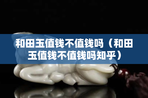 和田玉值錢不值錢嗎（和田玉值錢不值錢嗎知乎）