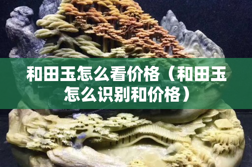 和田玉怎么看價格（和田玉怎么識別和價格）