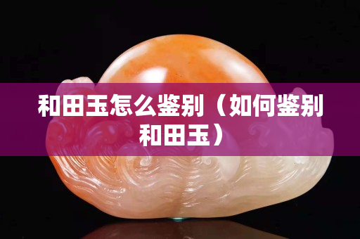 和田玉怎么鑒別（如何鑒別和田玉）