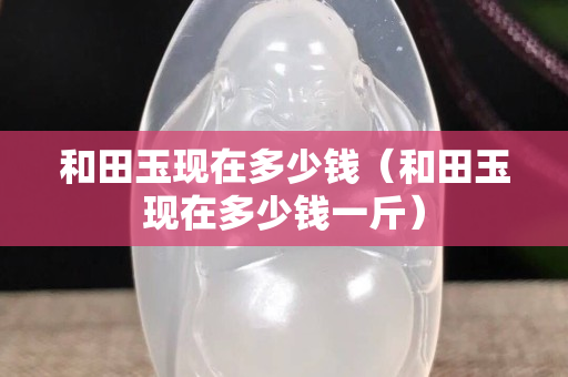 和田玉現在多少錢（和田玉現在多少錢一斤）