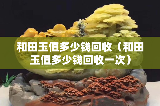 和田玉值多少錢回收（和田玉值多少錢回收一次）