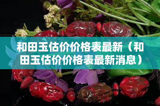 和田玉估價價格表最新（和田玉估價價格表最新消息）