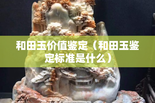 和田玉價值鑒定（和田玉鑒定標準是什么）