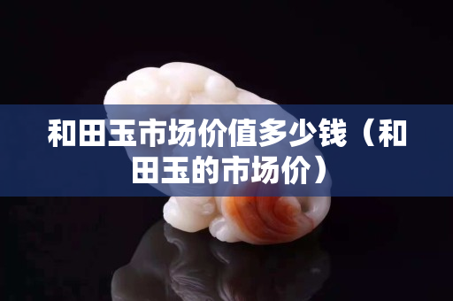 和田玉市場價值多少錢（和田玉的市場價）