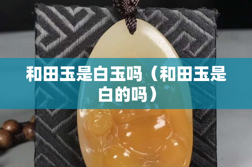 和田玉是白玉嗎（和田玉是白的嗎）
